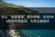 别让“加速渠道”把你带偏：谈谈99tk图库的风险点：先把证据留好