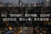别让“限时福利”把你带偏：谈谈99tk的风险点：看似小事，其实是关键