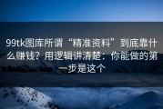 99tk图库所谓“精准资料”到底靠什么赚钱？用逻辑讲清楚：你能做的第一步是这个