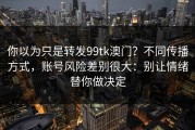 你以为只是转发99tk澳门？不同传播方式，账号风险差别很大：别让情绪替你做决定