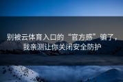 别被云体育入口的“官方感”骗了，我亲测让你关闭安全防护
