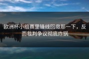 欧洲杯小组赛里锋线回撤那一下，反而裁判争议彻底炸锅