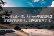 我一开始还不信，kaiyun中国官网这事真的不能图快，别等出事再后悔