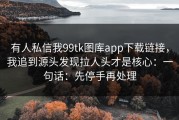 有人私信我99tk图库app下载链接，我追到源头发现拉人头才是核心：一句话：先停手再处理