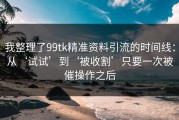 我整理了99tk精准资料引流的时间线：从‘试试’到‘被收割’只要一次被催操作之后